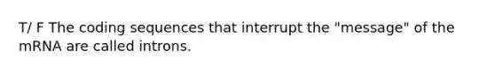 T/ F The coding sequences that interrupt the "message" of the mRNA are called introns.