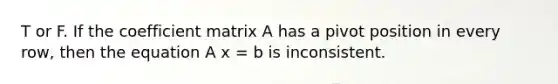 T or F. If the coefficient matrix A has a pivot position in every row, then the equation A x = b is inconsistent.