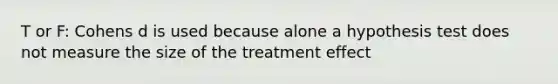 T or F: Cohens d is used because alone a hypothesis test does not measure the size of the treatment effect