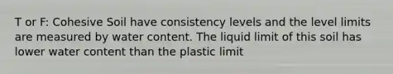 T or F: Cohesive Soil have consistency levels and the level limits are measured by water content. The liquid limit of this soil has lower water content than the plastic limit