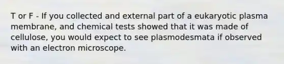 T or F - If you collected and external part of a eukaryotic plasma membrane, and chemical tests showed that it was made of cellulose, you would expect to see plasmodesmata if observed with an electron microscope.