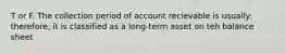 T or F. The collection period of account recievable is usually: therefore, it is classified as a long-term asset on teh balance sheet