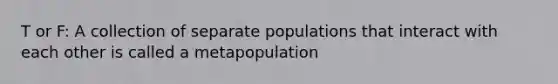 T or F: A collection of separate populations that interact with each other is called a metapopulation