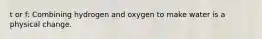 t or f: Combining hydrogen and oxygen to make water is a physical change.