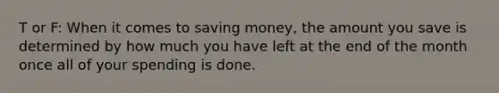 T or F: When it comes to saving money, the amount you save is determined by how much you have left at the end of the month once all of your spending is done.