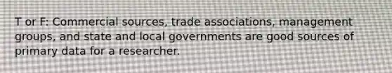 T or F: Commercial sources, trade associations, management groups, and state and local governments are good sources of primary data for a researcher.