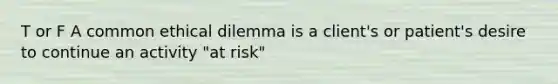 T or F A common ethical dilemma is a client's or patient's desire to continue an activity "at risk"