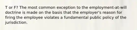 T or F? The most common exception to the employment-at-will doctrine is made on the basis that the employer's reason for firing the employee violates a fundamental public policy of the jurisdiction.