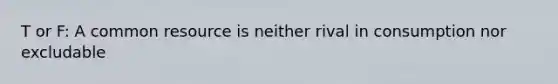 T or F: A common resource is neither rival in consumption nor excludable