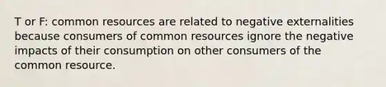 T or F: common resources are related to negative externalities because consumers of common resources ignore the negative impacts of their consumption on other consumers of the common resource.