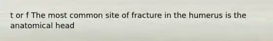 t or f The most common site of fracture in the humerus is the anatomical head