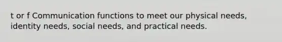 t or f Communication functions to meet our physical needs, identity needs, social needs, and practical needs.