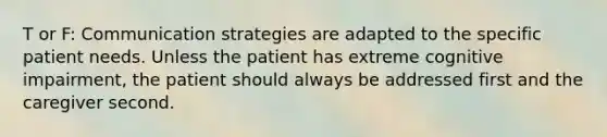 T or F: Communication strategies are adapted to the specific patient needs. Unless the patient has extreme cognitive impairment, the patient should always be addressed first and the caregiver second.