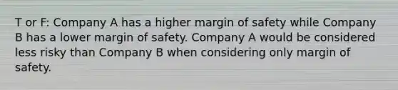 T or F: Company A has a higher margin of safety while Company B has a lower margin of safety. Company A would be considered less risky than Company B when considering only margin of safety.