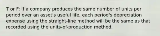 T or F: If a company produces the same number of units per period over an asset's useful life, each period's depreciation expense using the straight-line method will be the same as that recorded using the units-of-production method.