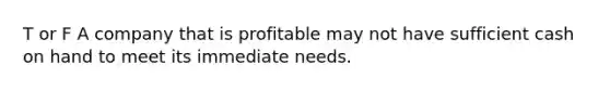 T or F A company that is profitable may not have sufficient cash on hand to meet its immediate needs.