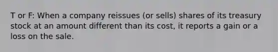 T or F: When a company reissues (or sells) shares of its treasury stock at an amount different than its cost, it reports a gain or a loss on the sale.