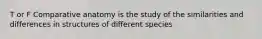 T or F Comparative anatomy is the study of the similarities and differences in structures of different species
