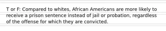 T or F: Compared to whites, African Americans are more likely to receive a prison sentence instead of jail or probation, regardless of the offense for which they are convicted.