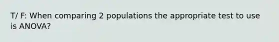 T/ F: When comparing 2 populations the appropriate test to use is ANOVA?