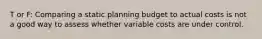 T or F: Comparing a static planning budget to actual costs is not a good way to assess whether variable costs are under control.