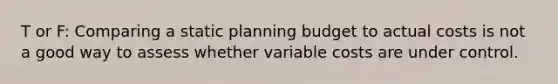 T or F: Comparing a static planning budget to actual costs is not a good way to assess whether variable costs are under control.