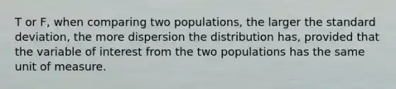 T or F, when comparing two populations, the larger the standard deviation, the more dispersion the distribution has, provided that the variable of interest from the two populations has the same unit of measure.