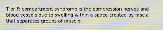 T or F: compartment syndrome is the compression nerves and blood vessels due to swelling within a space created by fascia that separates groups of muscle