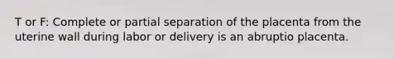 T or F: Complete or partial separation of the placenta from the uterine wall during labor or delivery is an abruptio placenta.