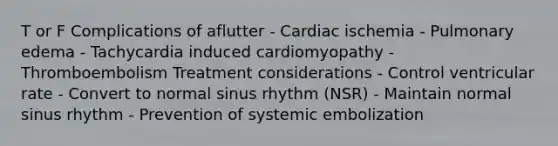 T or F Complications of aflutter - Cardiac ischemia - Pulmonary edema - Tachycardia induced cardiomyopathy - Thromboembolism Treatment considerations - Control ventricular rate - Convert to normal sinus rhythm (NSR) - Maintain normal sinus rhythm - Prevention of systemic embolization