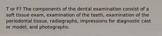 T or F? The components of the dental examination consist of a soft tissue exam, examination of the teeth, examination of the periodontal tissue, radiographs, impressions for diagnostic cast or model, and photographs.