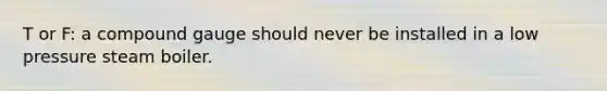 T or F: a compound gauge should never be installed in a low pressure steam boiler.