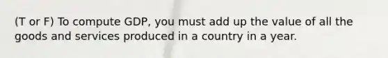 (T or F) To compute GDP, you must add up the value of all the goods and services produced in a country in a year.