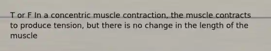 T or F In a concentric muscle contraction, the muscle contracts to produce tension, but there is no change in the length of the muscle