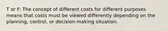 T or F: The concept of different costs for different purposes means that costs must be viewed differently depending on the planning, control, or decision-making situation.