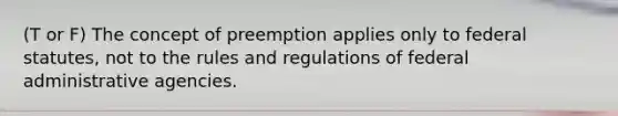 (T or F) The concept of preemption applies only to federal statutes, not to the rules and regulations of federal administrative agencies.