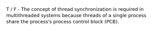 T / F - The concept of thread synchronization is required in multithreaded systems because threads of a single process share the process's process control block (PCB).