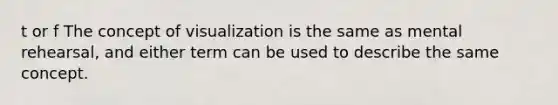 t or f The concept of visualization is the same as mental rehearsal, and either term can be used to describe the same concept.