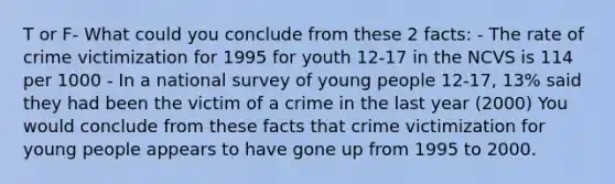 T or F- What could you conclude from these 2 facts: - The rate of crime victimization for 1995 for youth 12-17 in the NCVS is 114 per 1000 - In a national survey of young people 12-17, 13% said they had been the victim of a crime in the last year (2000) You would conclude from these facts that crime victimization for young people appears to have gone up from 1995 to 2000.