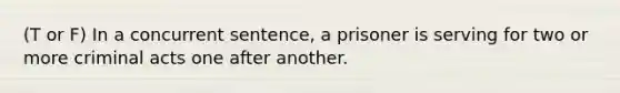 (T or F) In a concurrent sentence, a prisoner is serving for two or more criminal acts one after another.