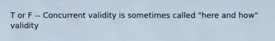T or F -- Concurrent validity is sometimes called "here and how" validity