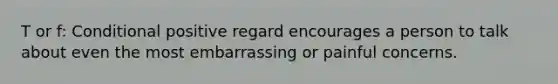 T or f: Conditional positive regard encourages a person to talk about even the most embarrassing or painful concerns.