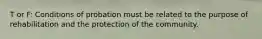 T or F: Conditions of probation must be related to the purpose of rehabilitation and the protection of the community.