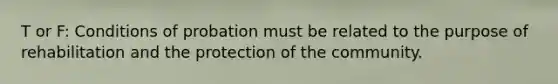 T or F: Conditions of probation must be related to the purpose of rehabilitation and the protection of the community.