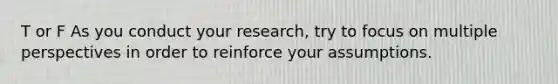 T or F As you conduct your research, try to focus on multiple perspectives in order to reinforce your assumptions.