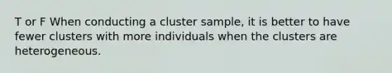 T or F When conducting a cluster sample, it is better to have fewer clusters with more individuals when the clusters are heterogeneous.