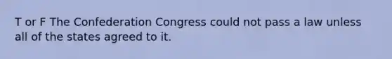 T or F The Confederation Congress could not pass a law unless all of the states agreed to it.