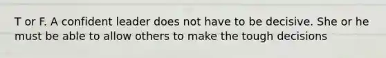 T or F. A confident leader does not have to be decisive. She or he must be able to allow others to make the tough decisions