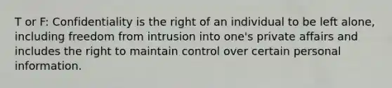 T or F: Confidentiality is the right of an individual to be left alone, including freedom from intrusion into one's private affairs and includes the right to maintain control over certain personal information.