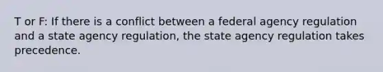 T or F: If there is a conflict between a federal agency regulation and a state agency regulation, the state agency regulation takes precedence.